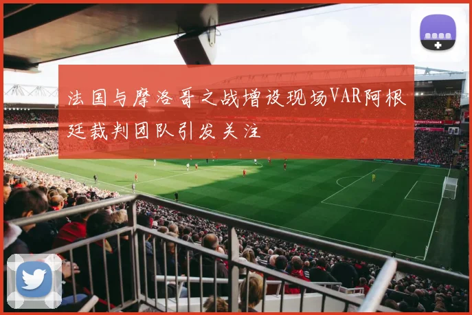 法国与摩洛哥之战增设现场VAR阿根廷裁判团队引发关注