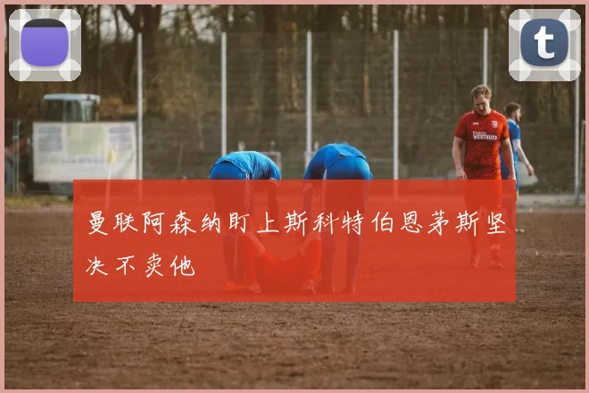 曼联阿森纳盯上斯科特伯恩茅斯坚决不卖他