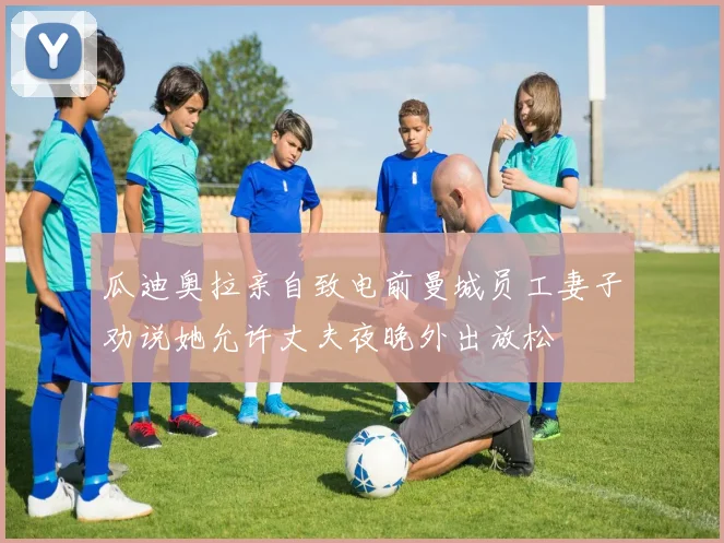 瓜迪奥拉亲自致电前曼城员工妻子劝说她允许丈夫夜晚外出放松