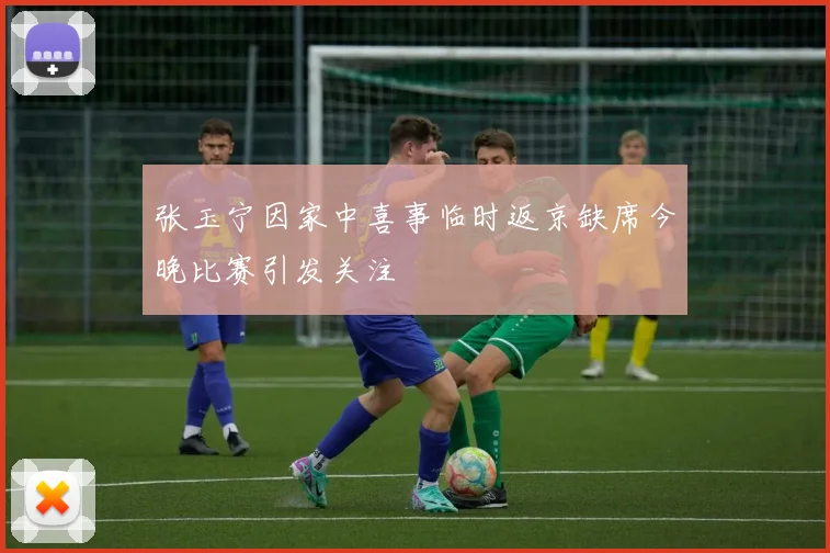 张玉宁因家中喜事临时返京缺席今晚比赛引发关注