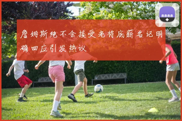 詹姆斯绝不会接受老将底薪名记明确回应引发热议