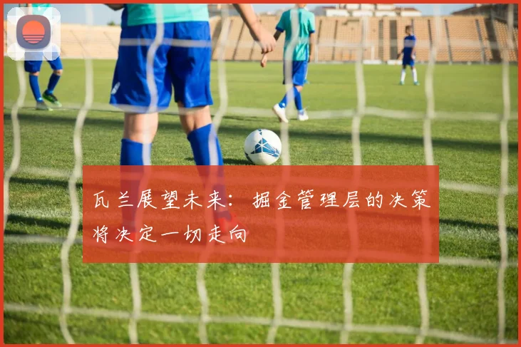 瓦兰展望未来：掘金管理层的决策将决定一切走向