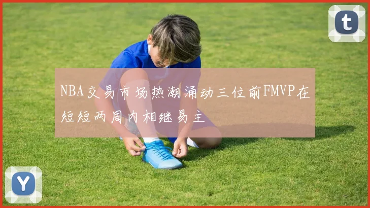 NBA交易市场热潮涌动三位前FMVP在短短两周内相继易主