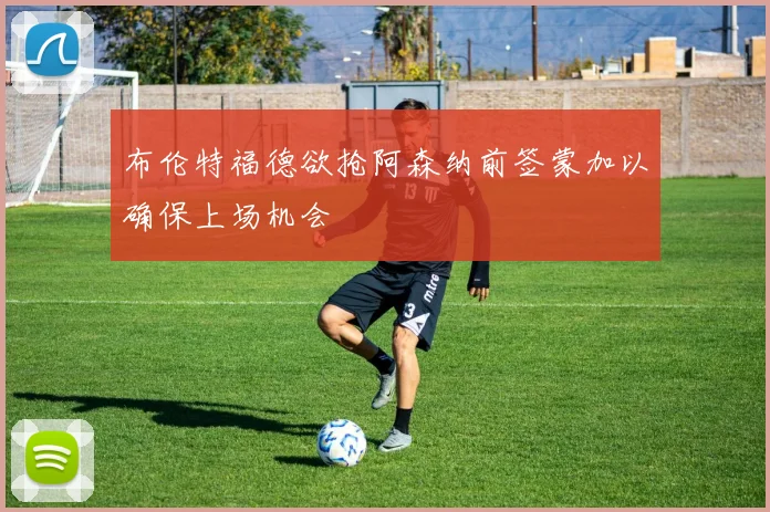 布伦特福德欲抢阿森纳前签蒙加以确保上场机会