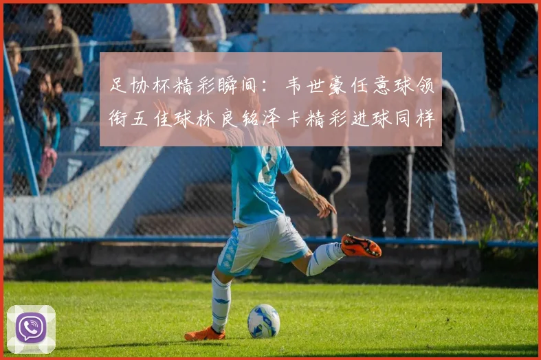 足协杯精彩瞬间：韦世豪任意球领衔五佳球林良铭泽卡精彩进球同样耀眼