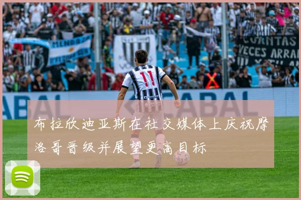 布拉欣迪亚斯在社交媒体上庆祝摩洛哥晋级并展望更高目标