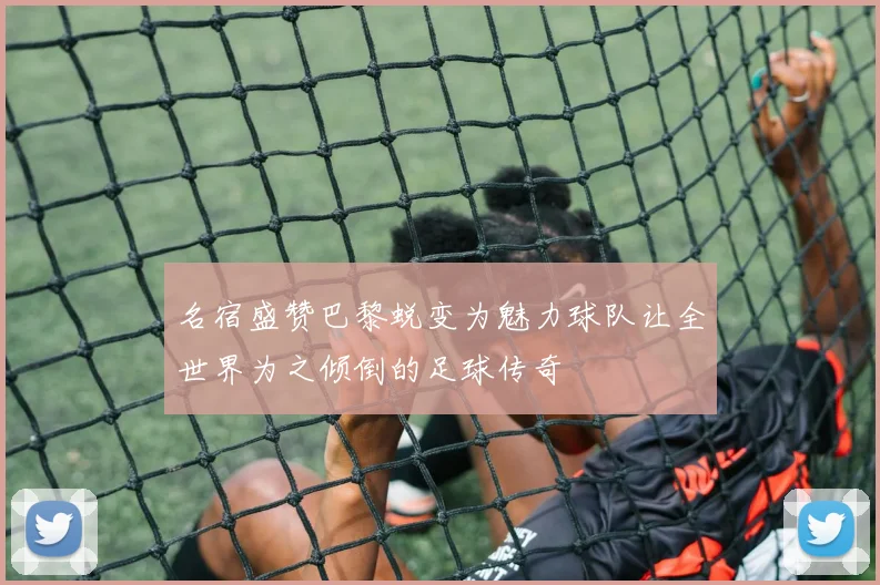 名宿盛赞巴黎蜕变为魅力球队让全世界为之倾倒的足球传奇