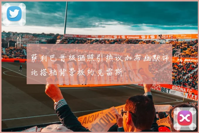 萨利巴晋级晒照引热议加布幽默评论搭档背景板约克雷斯