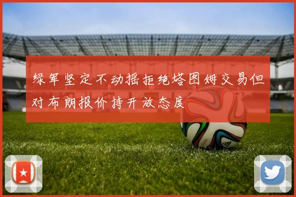 绿军坚定不动摇拒绝塔图姆交易但对布朗报价持开放态度