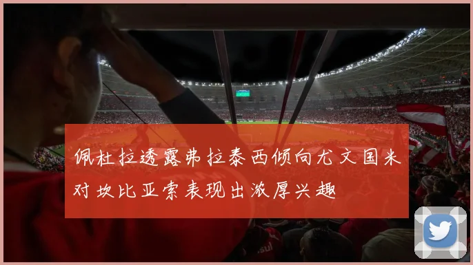 佩杜拉透露弗拉泰西倾向尤文国米对坎比亚索表现出浓厚兴趣