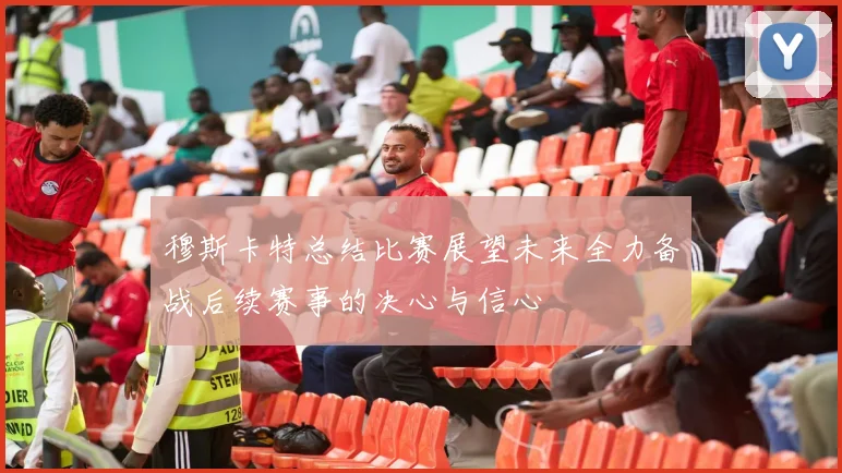 穆斯卡特总结比赛展望未来全力备战后续赛事的决心与信心