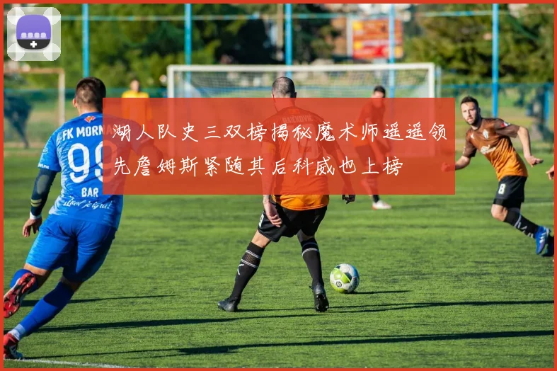 湖人队史三双榜揭秘魔术师遥遥领先詹姆斯紧随其后科威也上榜