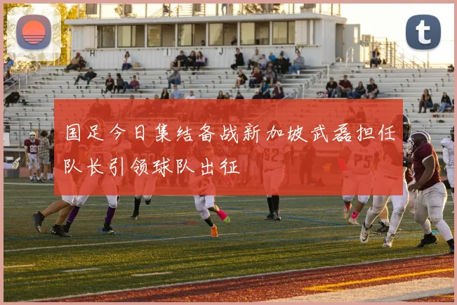 国足今日集结备战新加坡武磊担任队长引领球队出征