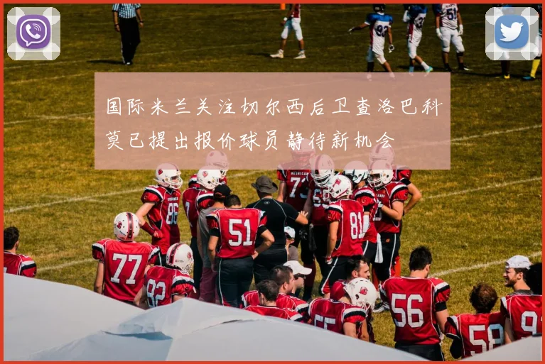 国际米兰关注切尔西后卫查洛巴科莫已提出报价球员静待新机会