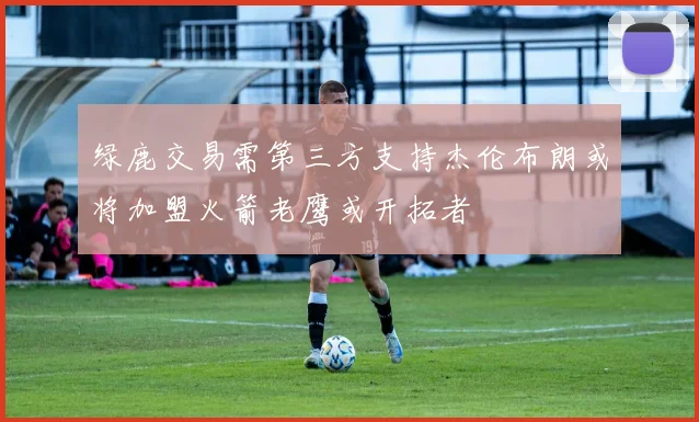 绿鹿交易需第三方支持杰伦布朗或将加盟火箭老鹰或开拓者