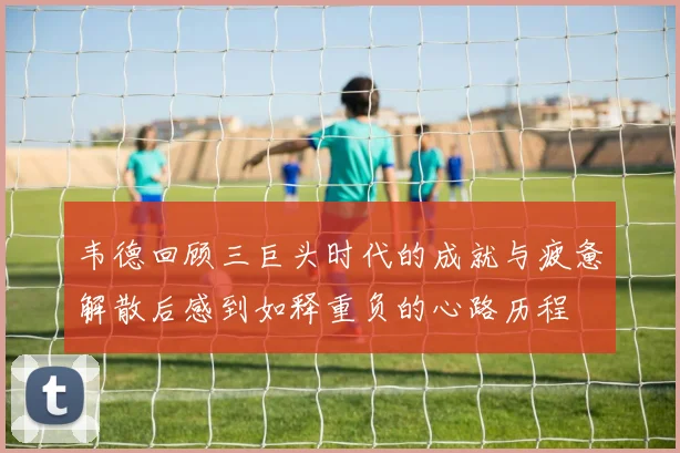韦德回顾三巨头时代的成就与疲惫解散后感到如释重负的心路历程