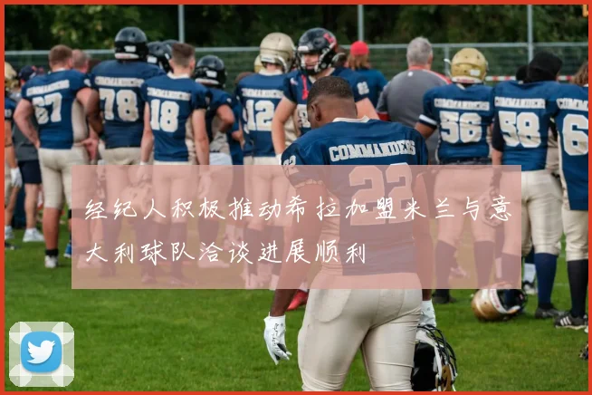 经纪人积极推动希拉加盟米兰与意大利球队洽谈进展顺利